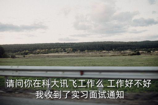 請問你在科大訊飛工作么 工作好不好 我收到了實習面試通知