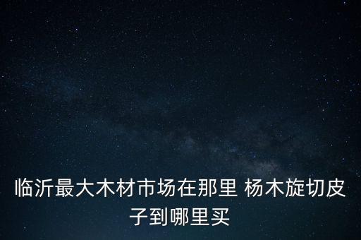 山東臨沂木皮批發(fā)，臨沂最大木材市場(chǎng)在那里 楊木旋切皮子到哪里買