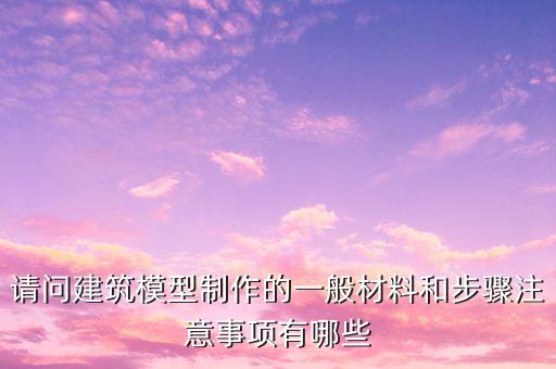 請問建筑模型制作的一般材料和步驟注意事項有哪些
