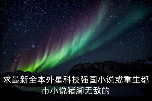 超級(jí)黑科技帝國(guó) 小說(shuō)，求最新全本外星科技強(qiáng)國(guó)小說(shuō)或重生都市小說(shuō)豬腳無(wú)敵的