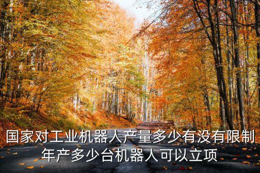 國家對工業(yè)機(jī)器人產(chǎn)量多少有沒有限制年產(chǎn)多少臺機(jī)器人可以立項(xiàng)