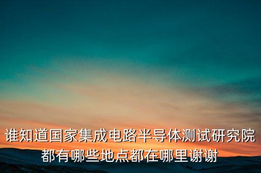 誰知道國家集成電路半導(dǎo)體測(cè)試研究院都有哪些地點(diǎn)都在哪里謝謝