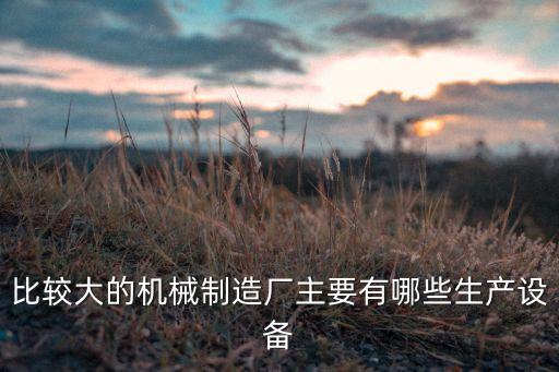 比較大的機(jī)械制造廠主要有哪些生產(chǎn)設(shè)備
