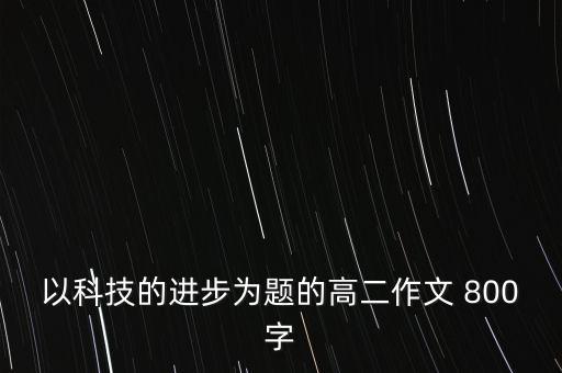 新科技時代作文800字，作文題目創(chuàng)意科技征文八百字