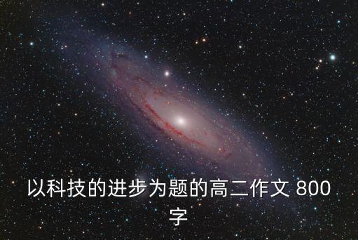 高中關于科技的議論文，以科技的進步為題的高二作文 800字