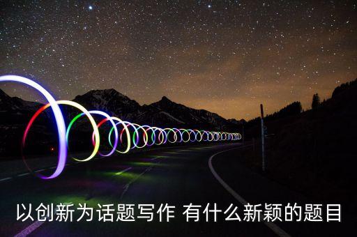 以創(chuàng)新為話題寫作 有什么新穎的題目