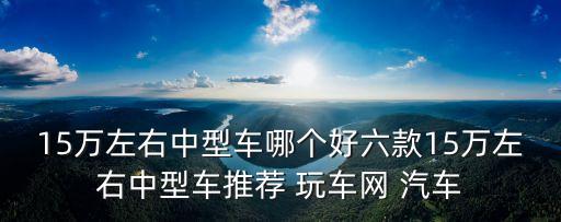 15萬(wàn)左右的汽車排行榜，15萬(wàn)左右中型車哪個(gè)好六款15萬(wàn)左右中型車推薦 玩車網(wǎng) 汽車