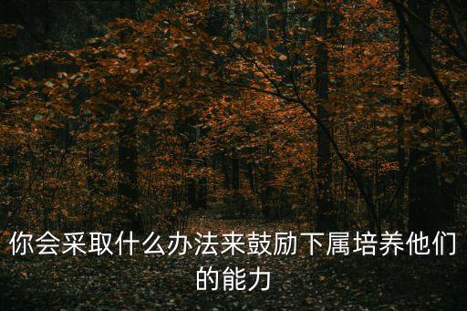 如何給下屬賦能，你會采取什么辦法來鼓勵下屬培養(yǎng)他們的能力