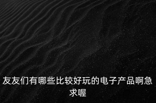 友友們有哪些比較好玩的電子產(chǎn)品啊急求喔
