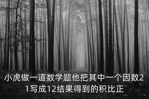 小虎做一道數(shù)學(xué)題他把其中一個(gè)因數(shù)21寫成12結(jié)果得到的積比正