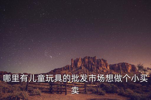 小型玩具批發(fā)市場，哪里有兒童玩具的批發(fā)市場想做個小買賣