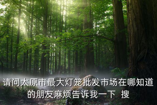請問太原市最大燈籠批發(fā)市場在哪知道的朋友麻煩告訴我一下  搜