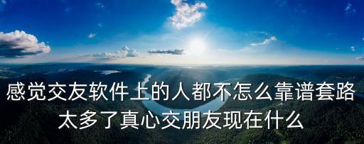 感覺交友軟件上的人都不怎么靠譜套路太多了真心交朋友現(xiàn)在什么