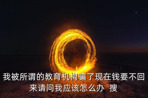 我被所謂的教育機構騙了現(xiàn)在錢要不回來請問我應該怎么辦  搜