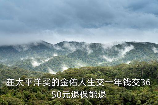 在太平洋買的金佑人生交一年錢交3650元退保能退