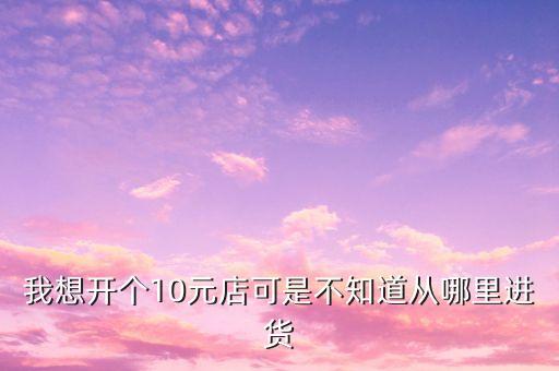 我想開個(gè)10元店可是不知道從哪里進(jìn)貨