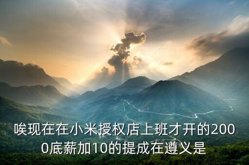 唉現(xiàn)在在小米授權(quán)店上班才開的2000底薪加10的提成在遵義是