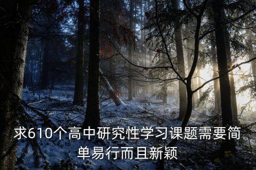 求610個(gè)高中研究性學(xué)習(xí)課題需要簡(jiǎn)單易行而且新穎