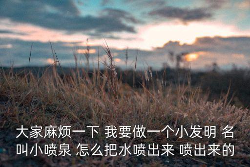 大家麻煩一下 我要做一個小發(fā)明 名叫小噴泉 怎么把水噴出來 噴出來的