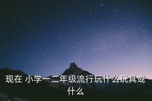 二年級玩什么玩具，現(xiàn)在 小學一二年級流行玩什么玩具或什么