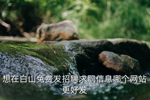 白山在線招聘最新信息，想在白山免費(fèi)發(fā)招聘求職信息哪個(gè)網(wǎng)站更好發(fā)