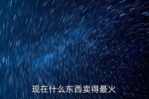 現(xiàn)在什么東西賣得最火