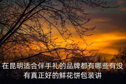 在昆明適合伴手禮的品牌都有哪些有沒(méi)有真正好的鮮花餅包裝講