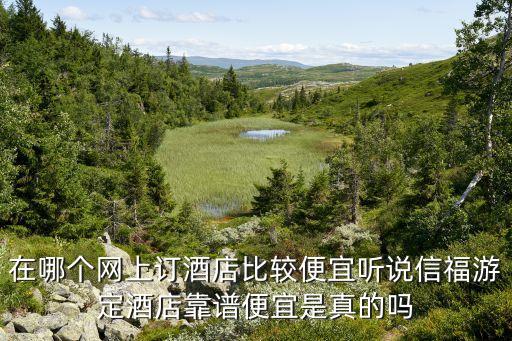福小游，在哪個(gè)網(wǎng)上訂酒店比較便宜聽說信福游定酒店靠譜便宜是真的嗎