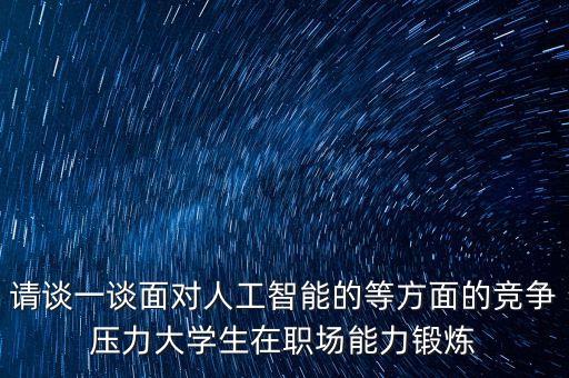 請(qǐng)談一談面對(duì)人工智能的等方面的競(jìng)爭(zhēng)壓力大學(xué)生在職場(chǎng)能力鍛煉