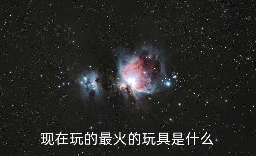現(xiàn)在玩的最火的玩具是什么