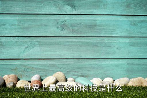 全球最高科技，世界上最高科技是什么