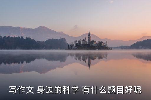 科技作文好題目，寫(xiě)作文 身邊的科學(xué) 有什么題目好呢