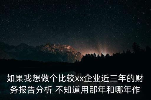 如果我想做個(gè)比較xx企業(yè)近三年的財(cái)務(wù)報(bào)告分析 不知道用那年和哪年作
