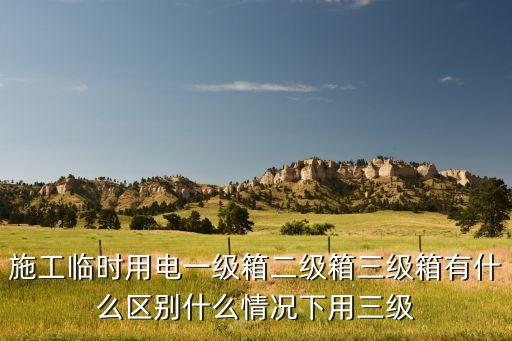 施工臨時(shí)用電一級(jí)箱二級(jí)箱三級(jí)箱有什么區(qū)別什么情況下用三級(jí)