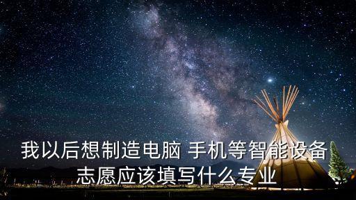 我以后想制造電腦 手機(jī)等智能設(shè)備 志愿應(yīng)該填寫什么專業(yè)