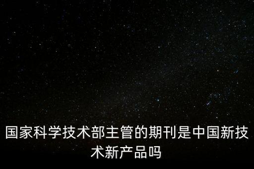 國(guó)家科學(xué)技術(shù)部主管的期刊是中國(guó)新技術(shù)新產(chǎn)品嗎