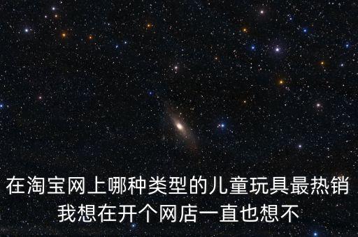 在淘寶網(wǎng)上哪種類型的兒童玩具最熱銷我想在開個網(wǎng)店一直也想不