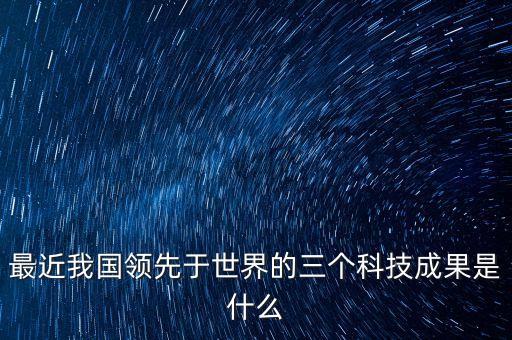 中國的最新技術是什么，最近我國領先于世界的三個科技成果是什么