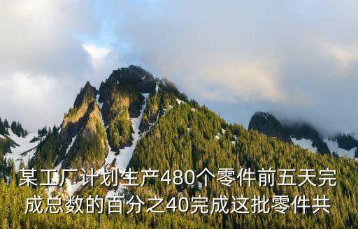 某工廠計劃生產480個零件前五天完成總數的百分之40完成這批零件共