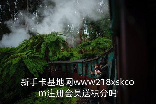 新手卡基地網(wǎng)www218xskcom注冊會(huì)員送積分嗎