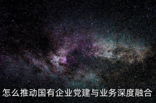 怎么推動國有企業(yè)黨建與業(yè)務(wù)深度融合