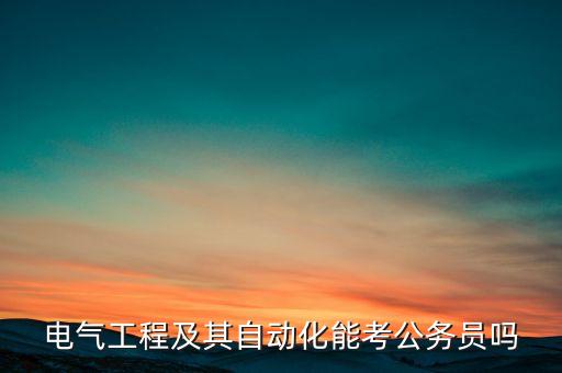 電氣工程及其自動(dòng)化考公，電氣工程自動(dòng)化考什么公務(wù)員
