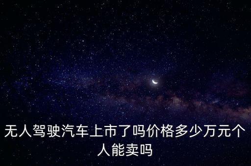 無人駕駛汽車上市了嗎價(jià)格多少萬元個(gè)人能賣嗎