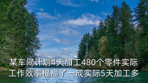 某車間計劃4天加工480個零件實際工作效率提高了一成實際5天加工多