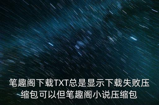 筆趣閣下載TXT總是顯示下載失敗壓縮包可以但筆趣閣小說壓縮包