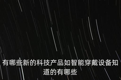 新的高科技產(chǎn)品，哪些新科技產(chǎn)品得到廣泛運(yùn)用給人們帶來(lái)便利