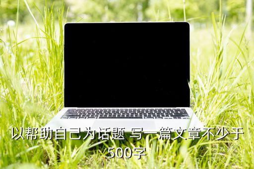 以幫助自己為話題 寫一篇文章不少于500字