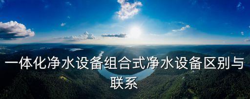 一體化凈水設備組合式凈水設備區(qū)別與聯(lián)系