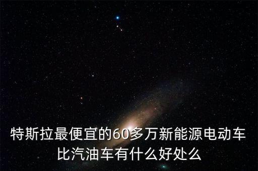 特斯拉最便宜的60多萬新能源電動車比汽油車有什么好處么