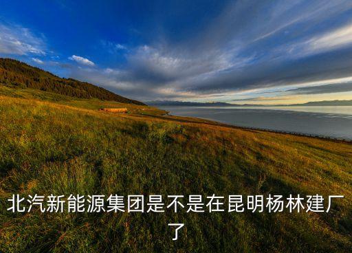北汽新能源集團(tuán)是不是在昆明楊林建廠了
